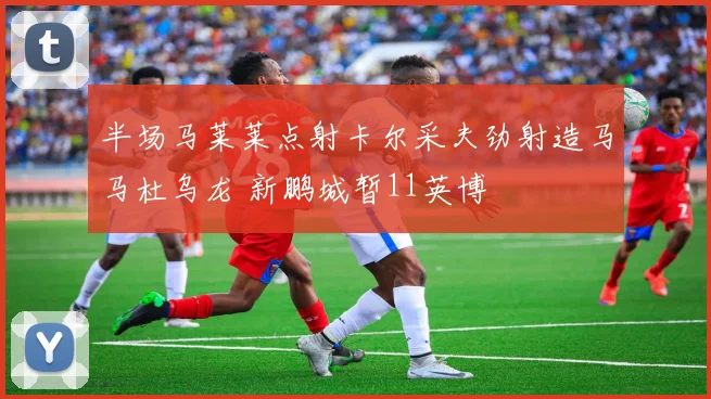 半场马莱莱点射卡尔采夫劲射造马马杜乌龙 新鹏城暂11英博